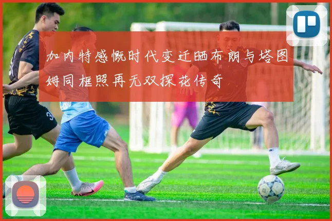 加内特感慨时代变迁晒布朗与塔图姆同框照再无双探花传奇