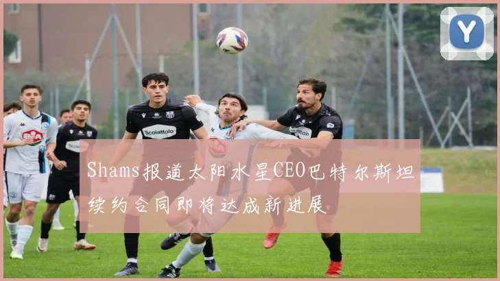 Shams报道太阳水星CEO巴特尔斯坦续约合同即将达成新进展