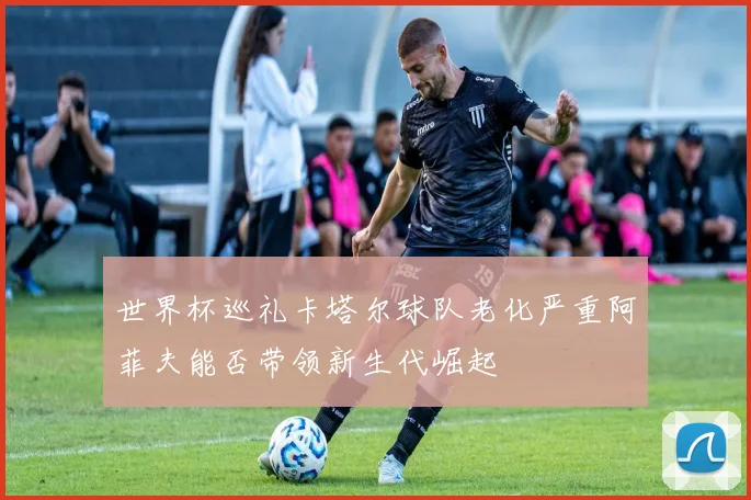 世界杯巡礼卡塔尔球队老化严重阿菲夫能否带领新生代崛起