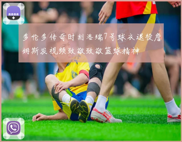 多伦多传奇时刻洛瑞7号球衣退役詹姆斯发视频致敬致敬篮球精神