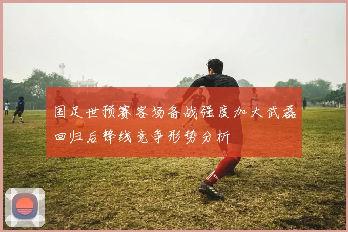国足世预赛客场备战强度加大武磊回归后锋线竞争形势分析