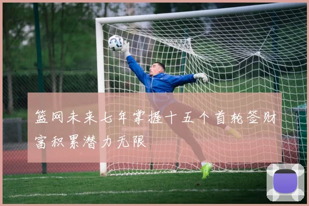 篮网未来七年掌握十五个首轮签财富积累潜力无限