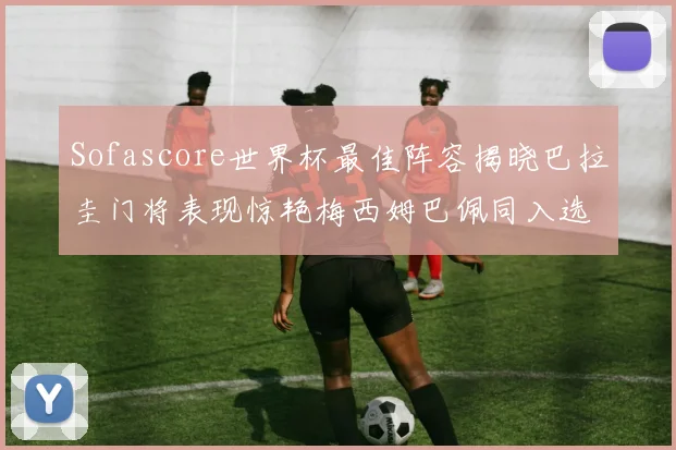 Sofascore世界杯最佳阵容揭晓巴拉圭门将表现惊艳梅西姆巴佩同入选