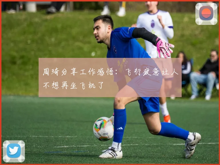 周琦分享工作感悟：飞行疲惫让人不想再坐飞机了