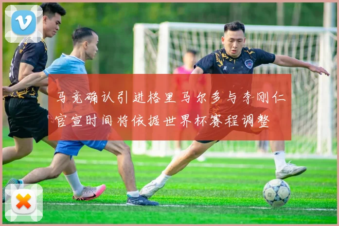 马竞确认引进格里马尔多与李刚仁官宣时间将依据世界杯赛程调整