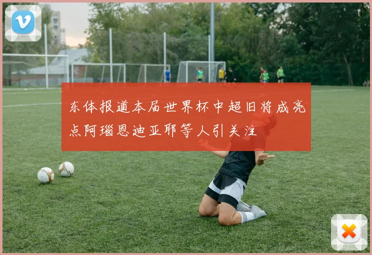 东体报道本届世界杯中超旧将成亮点阿瑙恩迪亚耶等人引关注