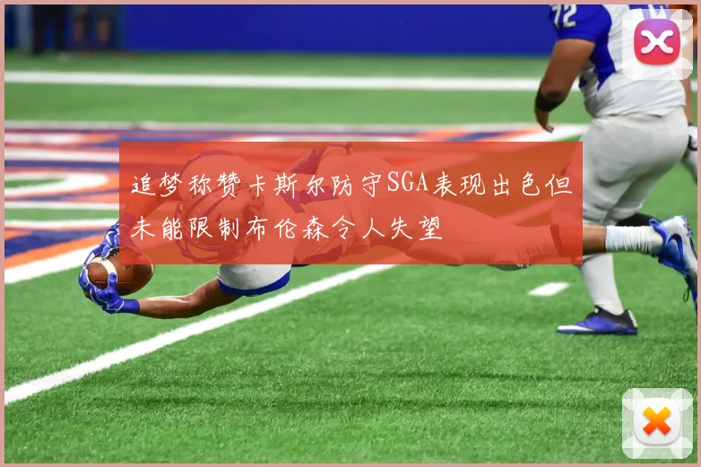 追梦称赞卡斯尔防守SGA表现出色但未能限制布伦森令人失望