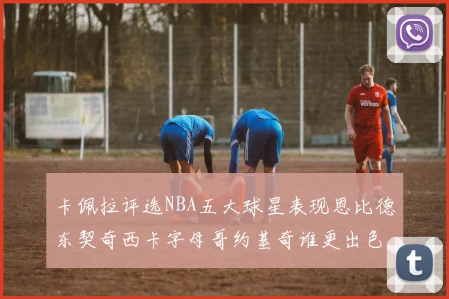 卡佩拉评选NBA五大球星表现恩比德东契奇西卡字母哥约基奇谁更出色