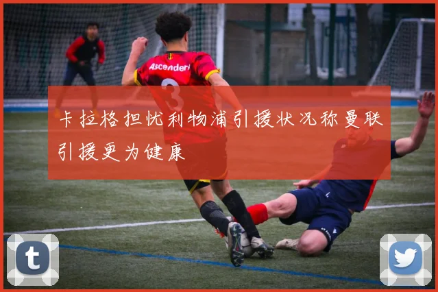 卡拉格担忧利物浦引援状况称曼联引援更为健康
